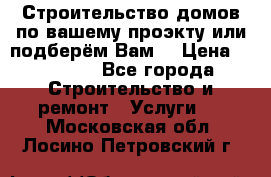 Строительство домов по вашему проэкту или подберём Вам  › Цена ­ 12 000 - Все города Строительство и ремонт » Услуги   . Московская обл.,Лосино-Петровский г.